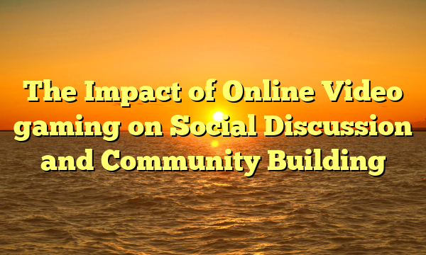 The Impact of Online Video gaming on Social Discussion and Community Building The Impact of Online Video gaming on Social Discussion and Community Building